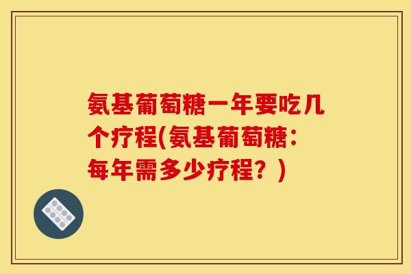 氨基葡萄糖一年要吃几个疗程(氨基葡萄糖：每年需多少疗程？)