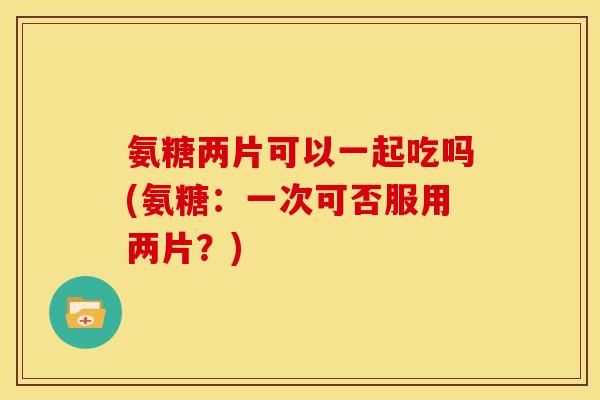 氨糖两片可以一起吃吗(氨糖：一次可否服用两片？)