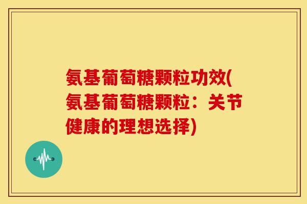 氨基葡萄糖颗粒功效(氨基葡萄糖颗粒：关节健康的理想选择)