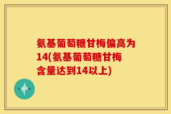 氨基葡萄糖甘梅偏高为14(氨基葡萄糖甘梅含量达到14以上)
