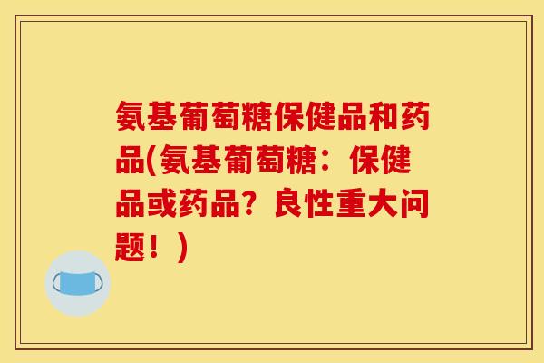 氨基葡萄糖保健品和药品(氨基葡萄糖：保健品或药品？良性重大问题！)