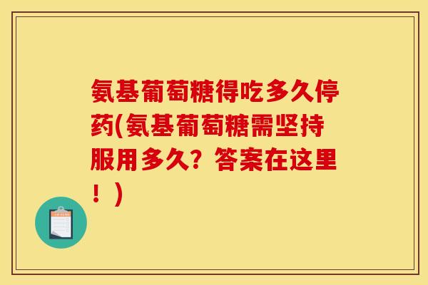 氨基葡萄糖得吃多久停药(氨基葡萄糖需坚持服用多久？答案在这里！)