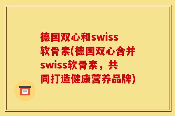 德国双心和swiss软骨素(德国双心合并swiss软骨素，共同打造健康营养品牌)