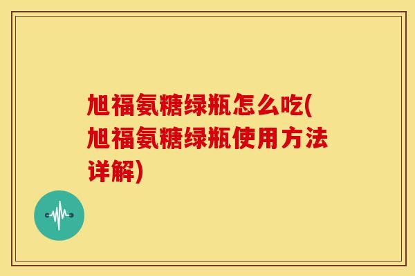 旭福氨糖绿瓶怎么吃(旭福氨糖绿瓶使用方法详解)