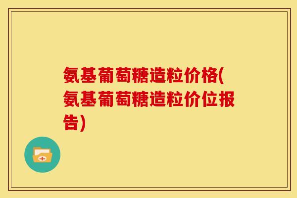 氨基葡萄糖造粒价格(氨基葡萄糖造粒价位报告)