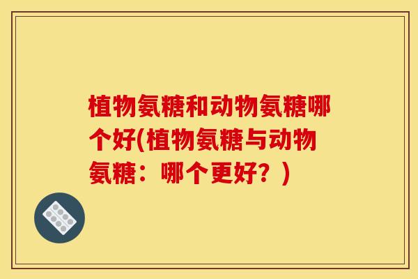 植物氨糖和动物氨糖哪个好(植物氨糖与动物氨糖：哪个更好？)