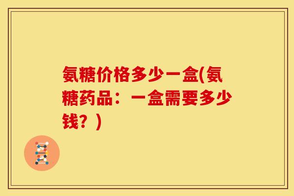 氨糖价格多少一盒(氨糖药品：一盒需要多少钱？)