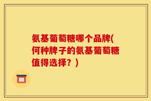 氨基葡萄糖哪个品牌(何种牌子的氨基葡萄糖值得选择？)-第1张图片-关节骑士