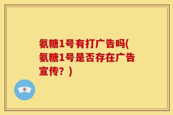 氨糖1号有打广告吗(氨糖1号是否存在广告宣传？)