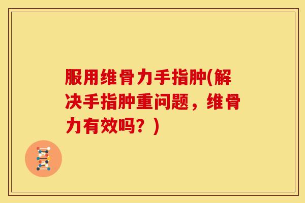 服用维骨力手指肿(解决手指肿重问题，维骨力有效吗？)