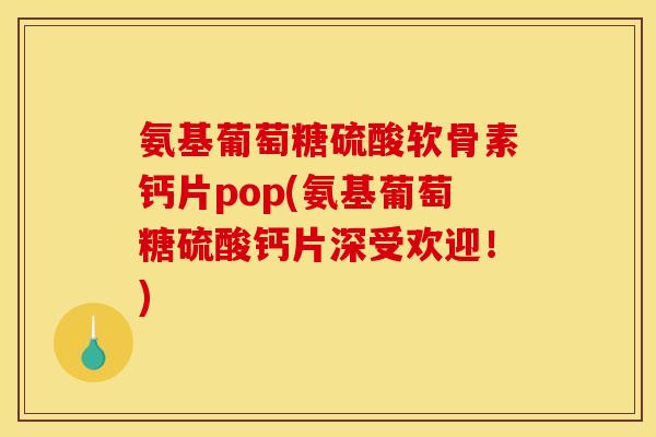 氨基葡萄糖硫酸软骨素钙片pop(氨基葡萄糖硫酸钙片深受欢迎！)