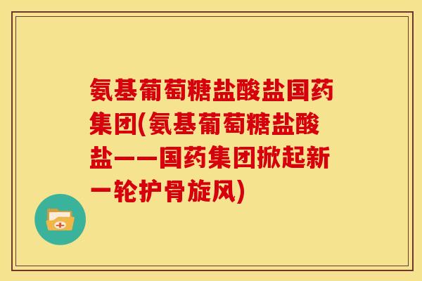 氨基葡萄糖盐酸盐国药集团(氨基葡萄糖盐酸盐——国药集团掀起新一轮护骨旋风)
