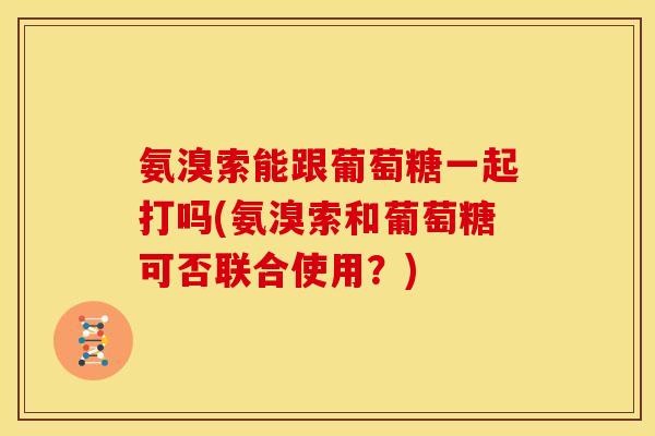 氨溴索能跟葡萄糖一起打吗(氨溴索和葡萄糖可否联合使用？)