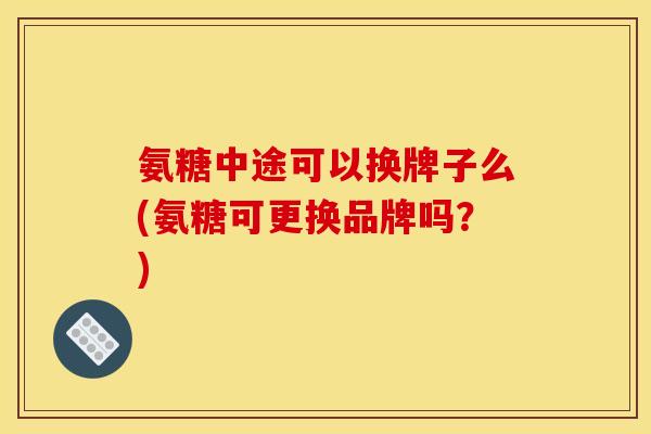 氨糖中途可以换牌子么(氨糖可更换品牌吗？)