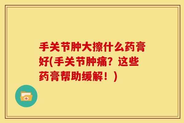 手关节肿大擦什么药膏好(手关节肿痛？这些药膏帮助缓解！)
