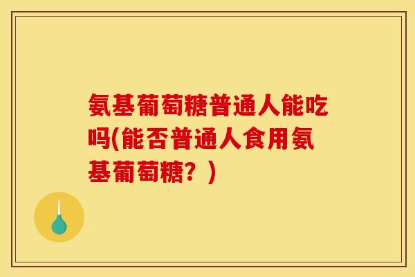 氨基葡萄糖普通人能吃吗(能否普通人食用氨基葡萄糖？)