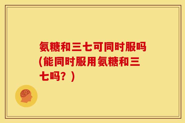 氨糖和三七可同时服吗(能同时服用氨糖和三七吗？)