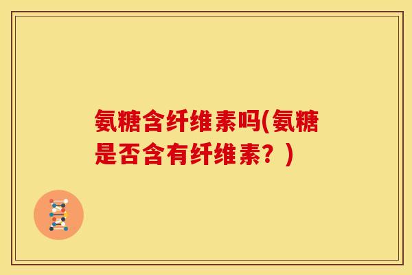 氨糖含纤维素吗(氨糖是否含有纤维素？)