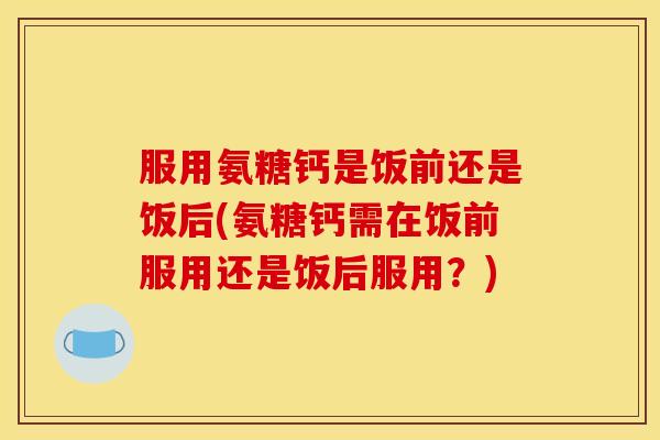 服用氨糖钙是饭前还是饭后(氨糖钙需在饭前服用还是饭后服用？)