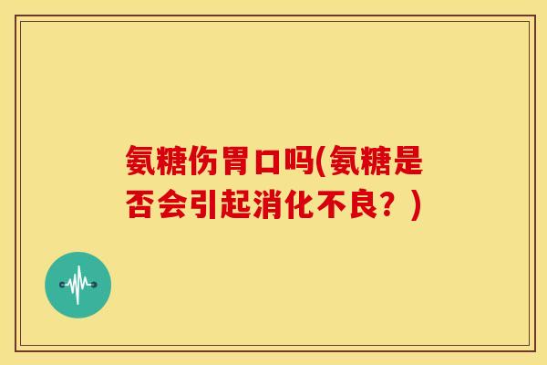 氨糖伤胃口吗(氨糖是否会引起消化不良？)