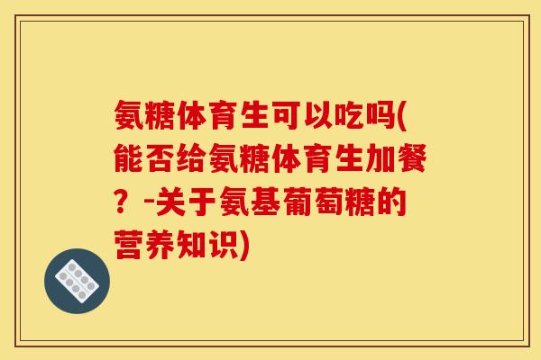 氨糖体育生可以吃吗(能否给氨糖体育生加餐？-关于氨基葡萄糖的营养知识)