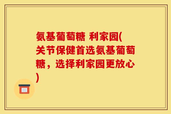 氨基葡萄糖 利家园(关节保健首选氨基葡萄糖，选择利家园更放心)