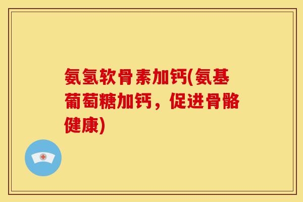 氨氢软骨素加钙(氨基葡萄糖加钙，促进骨骼健康)