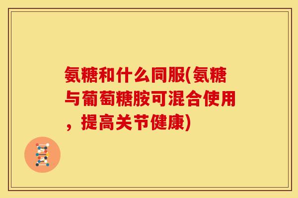 氨糖和什么同服(氨糖与葡萄糖胺可混合使用，提高关节健康)