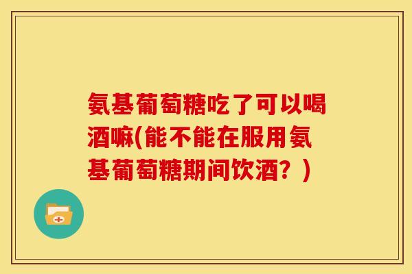 氨基葡萄糖吃了可以喝酒嘛(能不能在服用氨基葡萄糖期间饮酒？)