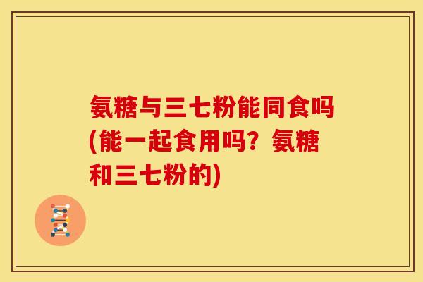 氨糖与三七粉能同食吗(能一起食用吗？氨糖和三七粉的)