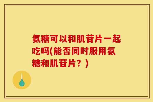 氨糖可以和肌苷片一起吃吗(能否同时服用氨糖和肌苷片?)-第1张图片-关节骑士 氨糖可以和肌苷片一起吃吗(能否同时服用氨糖和肌苷片?)-第1张图片-关节骑士