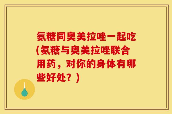 氨糖同奥美拉唑一起吃(氨糖与奥美拉唑联合用药，对你的身体有哪些好处？)