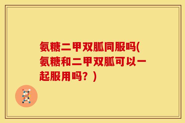 氨糖二甲双胍同服吗(氨糖和二甲双胍可以一起服用吗？)