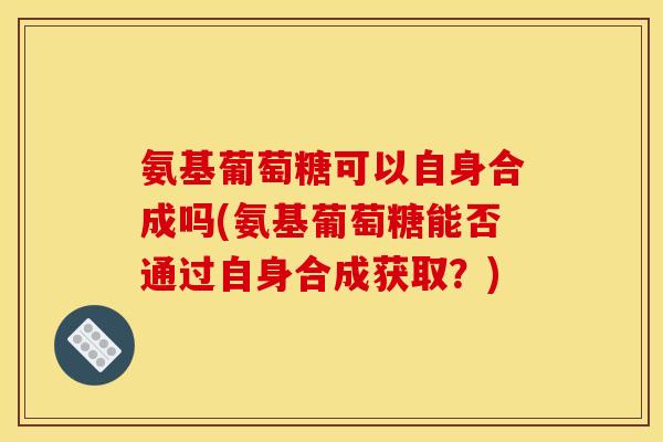 氨基葡萄糖可以自身合成吗(氨基葡萄糖能否通过自身合成获取？)