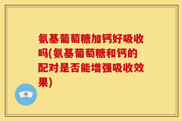 氨基葡萄糖加钙好吸收吗(氨基葡萄糖和钙的配对是否能增强吸收效果)