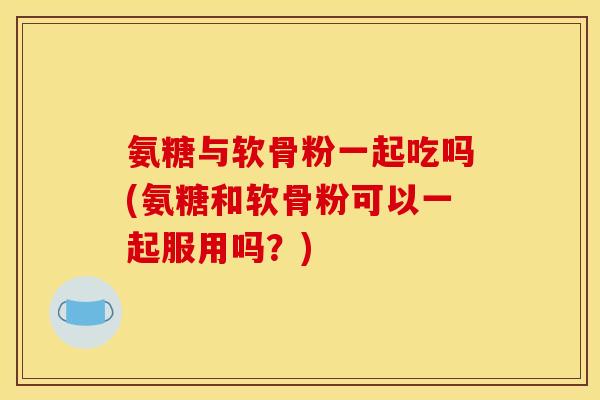 氨糖与软骨粉一起吃吗(氨糖和软骨粉可以一起服用吗？)