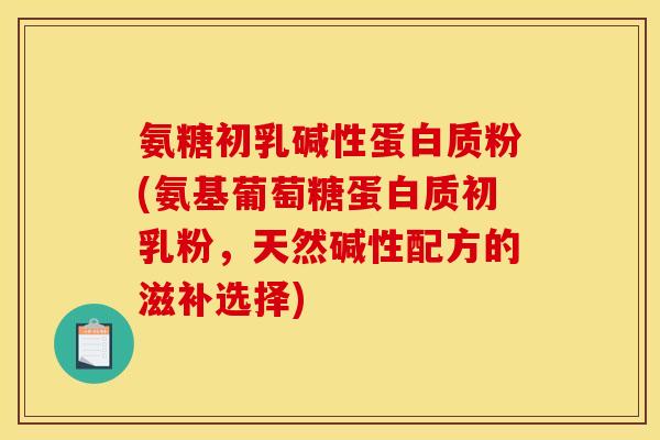 氨糖初乳碱性蛋白质粉(氨基葡萄糖蛋白质初乳粉，天然碱性配方的滋补选择)