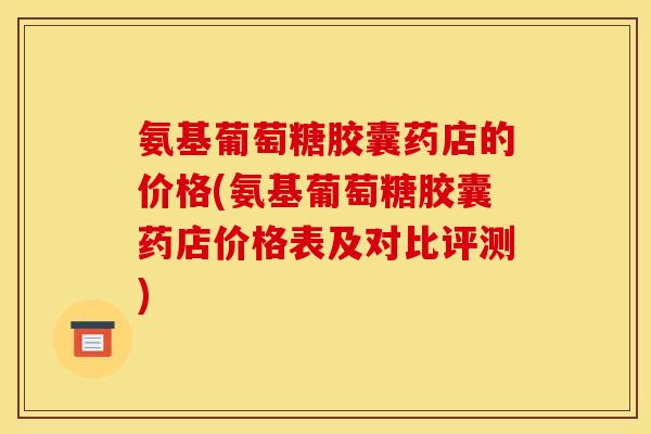 氨基葡萄糖胶囊药店的价格(氨基葡萄糖胶囊药店价格表及对比评测)