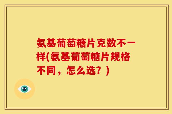 氨基葡萄糖片克数不一样(氨基葡萄糖片规格不同，怎么选？)