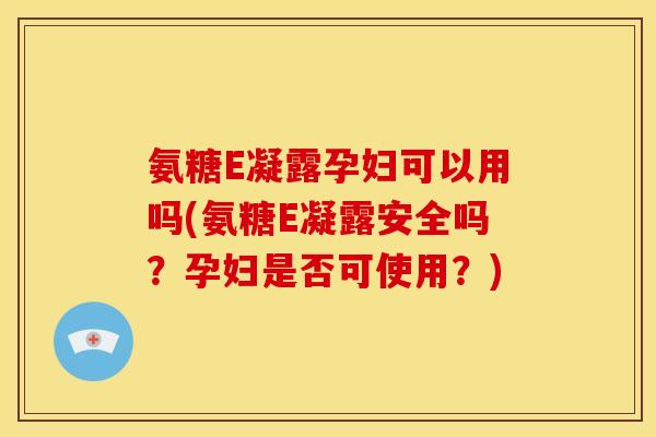 氨糖E凝露孕妇可以用吗(氨糖E凝露安全吗？孕妇是否可使用？)