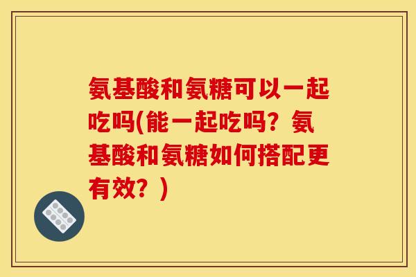 氨基酸和氨糖可以一起吃吗(能一起吃吗？氨基酸和氨糖如何搭配更有效？)