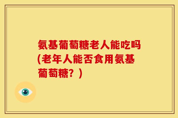 氨基葡萄糖老人能吃吗(老年人能否食用氨基葡萄糖？)