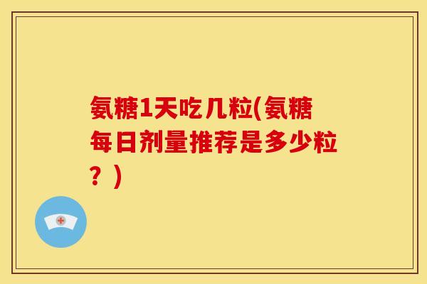 氨糖1天吃几粒(氨糖每日剂量推荐是多少粒？)