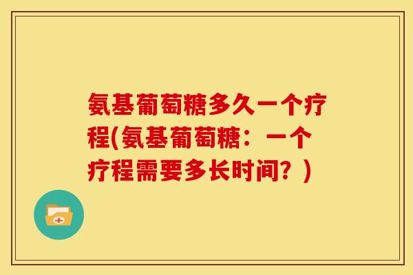 氨基葡萄糖多久一个疗程(氨基葡萄糖：一个疗程需要多长时间？)