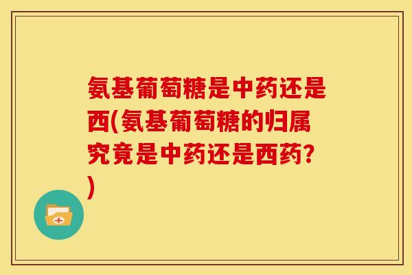 氨基葡萄糖是中药还是西(氨基葡萄糖的归属究竟是中药还是西药？)