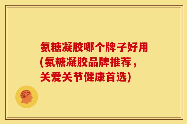 氨糖凝胶哪个牌子好用(氨糖凝胶品牌推荐，关爱关节健康首选)