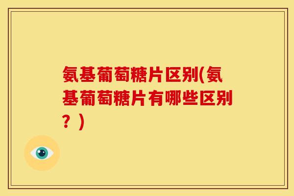 氨基葡萄糖片区别(氨基葡萄糖片有哪些区别？)