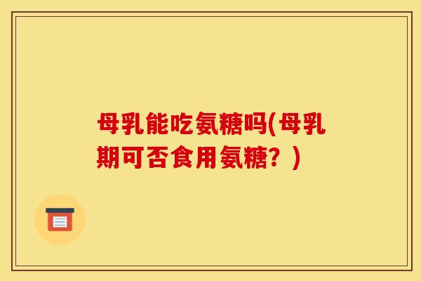 母乳能吃氨糖吗(母乳期可否食用氨糖？)