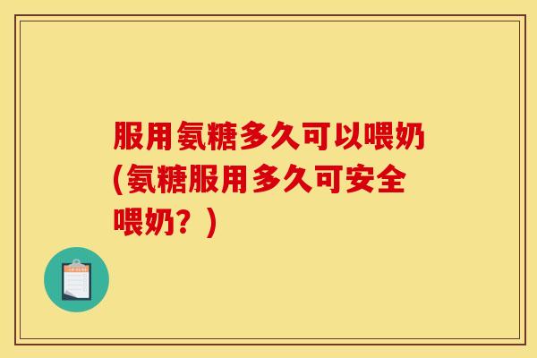 服用氨糖多久可以喂奶(氨糖服用多久可安全喂奶？)
