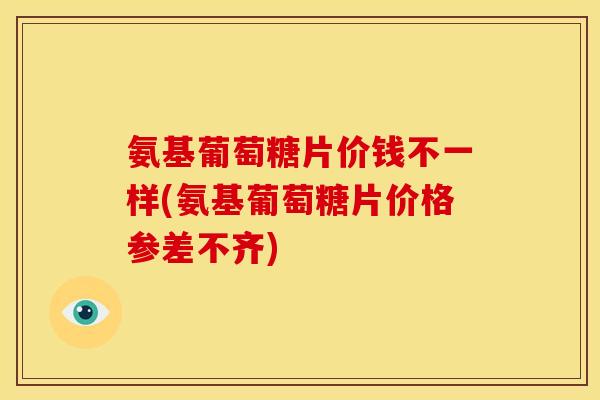 氨基葡萄糖片价钱不一样(氨基葡萄糖片价格参差不齐)